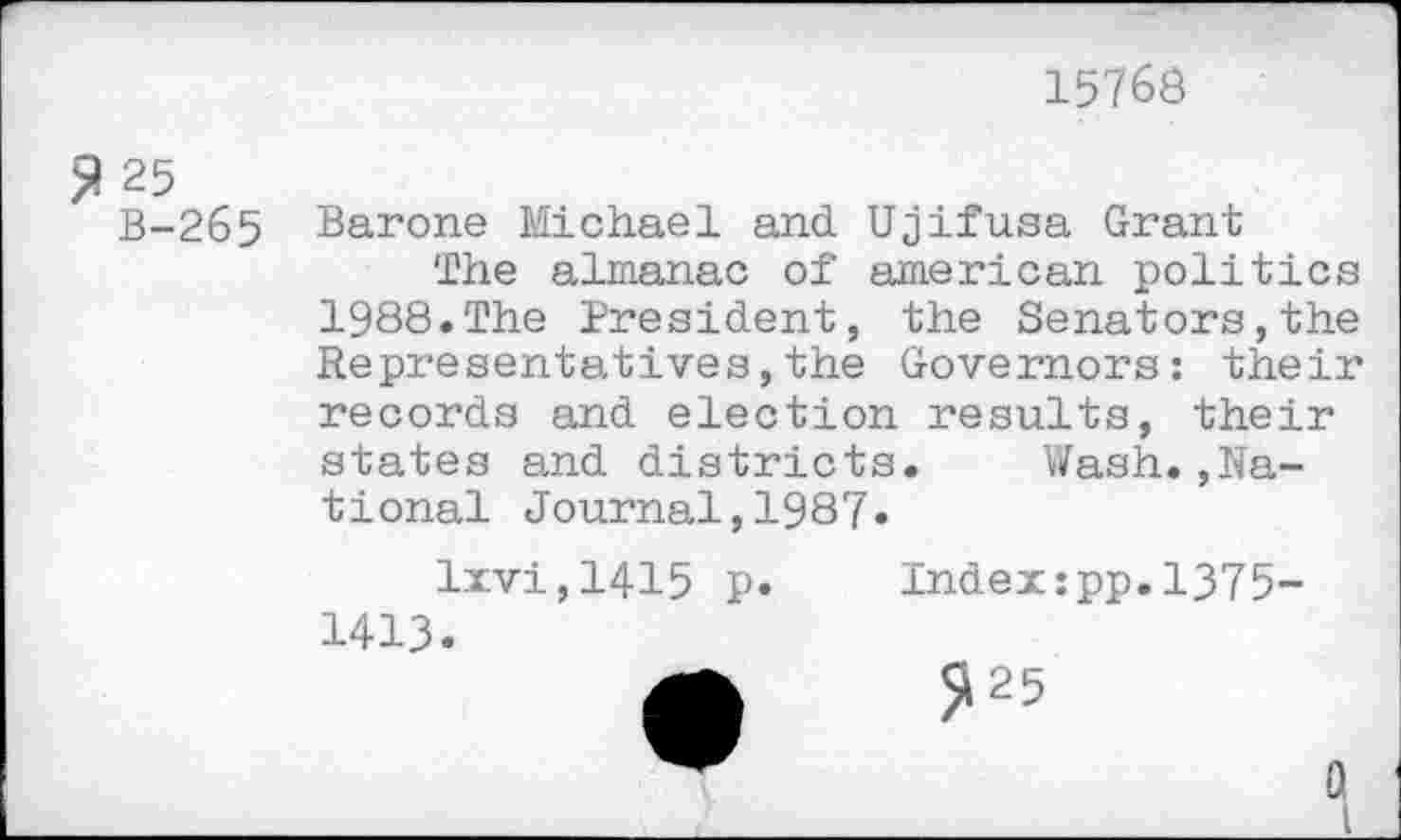 ﻿15768
$ 25
B-265
Barone Michael and Ujifusa Grant
The almanac of american politics 1988.The President, the Senators,the Representatives,the Governors: their records and election results, their states and districts. Wash.»National Journal,1987«
lxvi,1415 p.
1413.
Indexipp.1375-
^25
Q